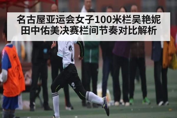 名古屋亚运会女子100米栏吴艳妮田中佑美决赛栏间节奏对比解析