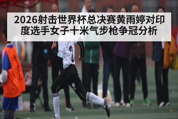 2026射击世界杯总决赛黄雨婷对印度选手女子十米气步枪争冠分析