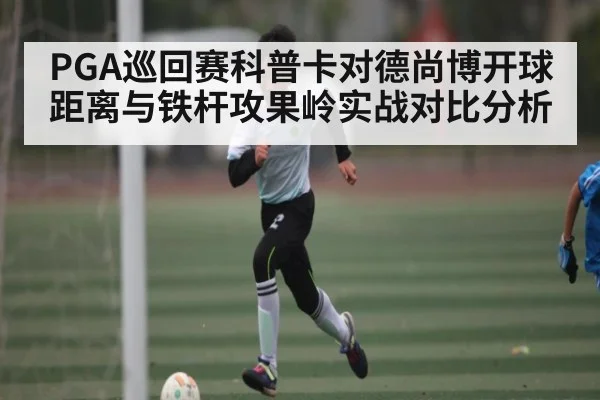 PGA巡回赛科普卡对德尚博开球距离与铁杆攻果岭实战对比分析